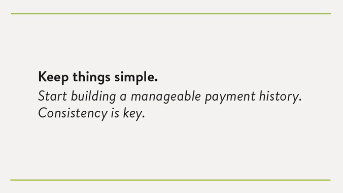 Keep things simple. Start building a manageable payment history. Consistency is key.