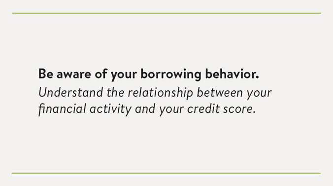 Be aware of your borrowing behavior. Understand the relationship between your financial activity and your credit score.