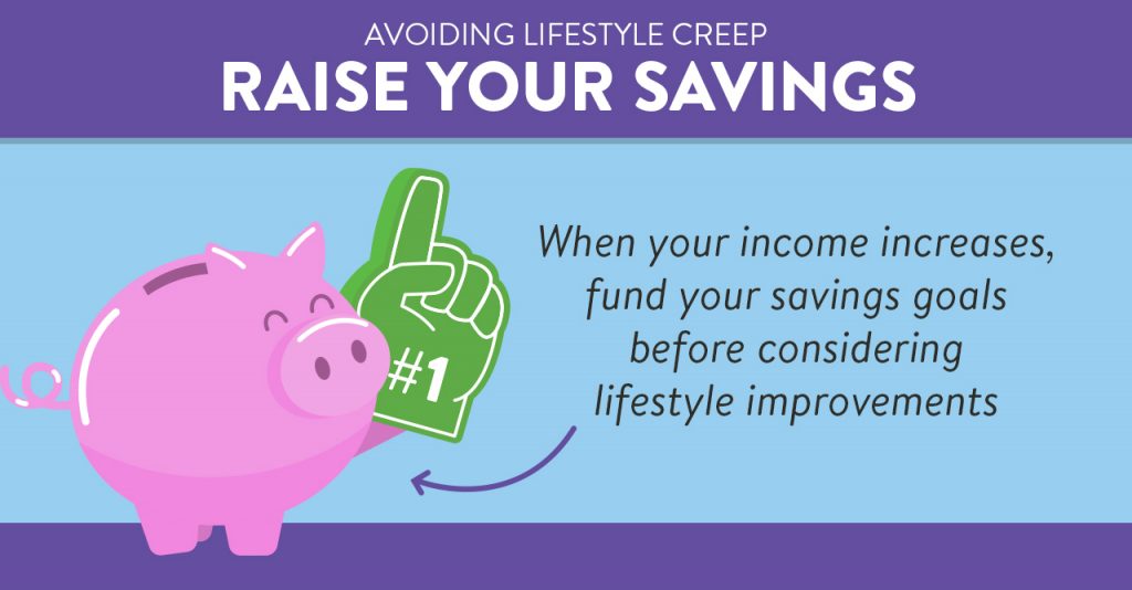 Raise your savings. When your income increases, fund your savings goals before considering lifestyle improvements.